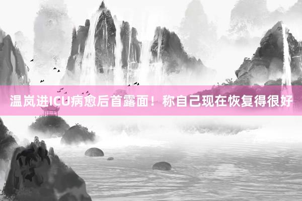 温岚进ICU病愈后首露面！称自己现在恢复得很好