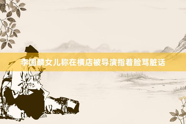 李国麟女儿称在横店被导演指着脸骂脏话