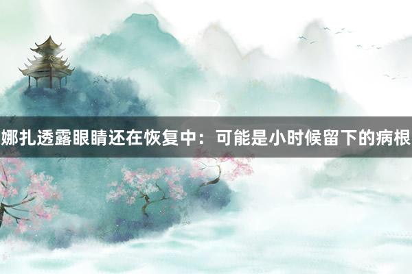 娜扎透露眼睛还在恢复中：可能是小时候留下的病根