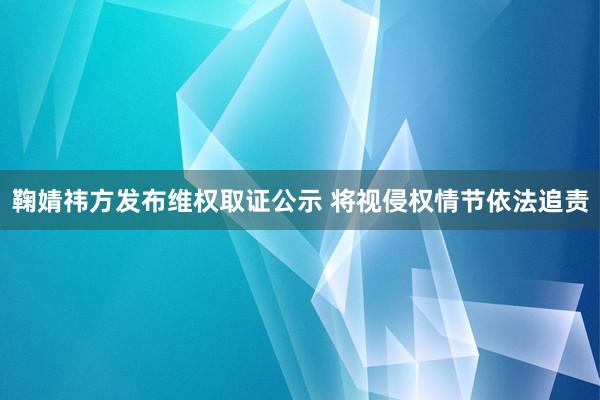 鞠婧祎方发布维权取证公示 将视侵权情节依法追责