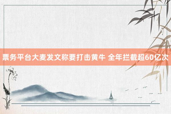 票务平台大麦发文称要打击黄牛 全年拦截超60亿次