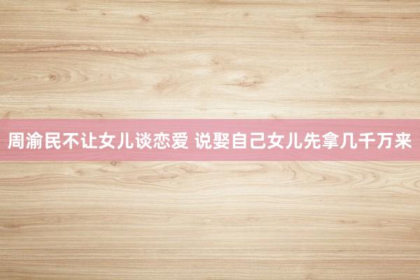 周渝民不让女儿谈恋爱 说娶自己女儿先拿几千万来