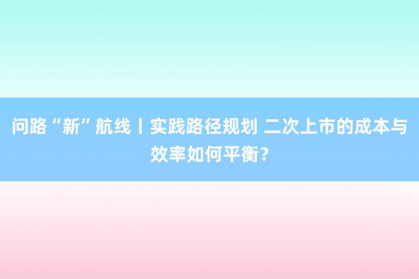 问路“新”航线丨实践路径规划 二次上市的成本与效率如何平衡？