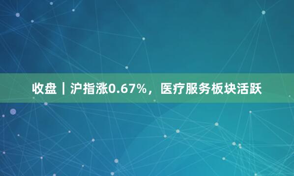 收盘｜沪指涨0.67%，医疗服务板块活跃