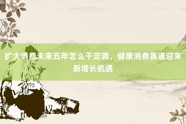 扩大消费未来五年怎么干定调，健康消费赛道迎来新增长机遇