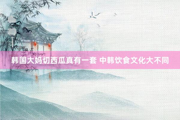 韩国大妈切西瓜真有一套 中韩饮食文化大不同