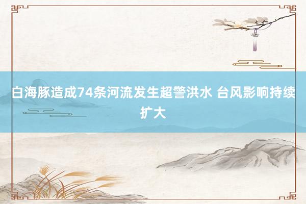 白海豚造成74条河流发生超警洪水 台风影响持续扩大