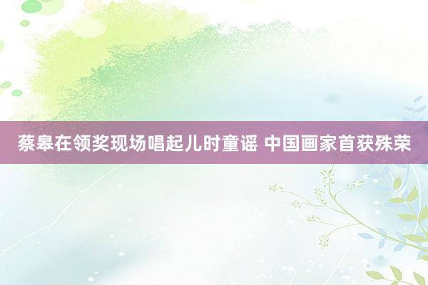 蔡皋在领奖现场唱起儿时童谣 中国画家首获殊荣