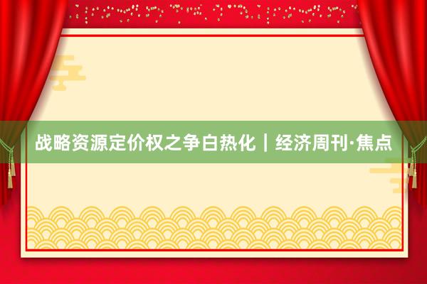 战略资源定价权之争白热化｜经济周刊·焦点
