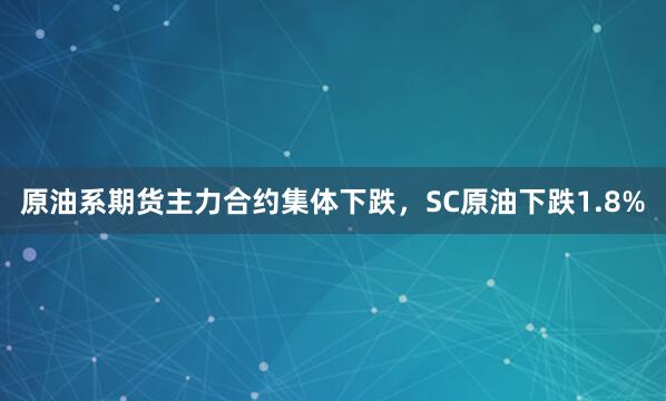 原油系期货主力合约集体下跌，SC原油下跌1.8%