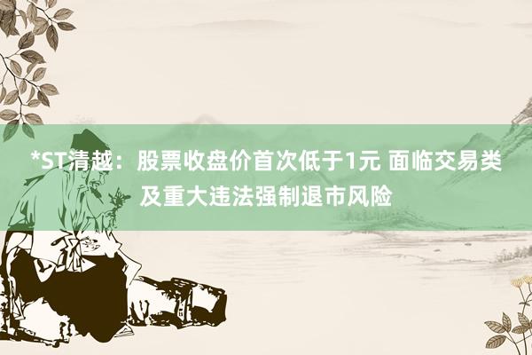 *ST清越：股票收盘价首次低于1元 面临交易类及重大违法强制退市风险