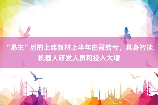 “易主”后的上纬新材上半年由盈转亏，具身智能机器人研发人员和投入大增