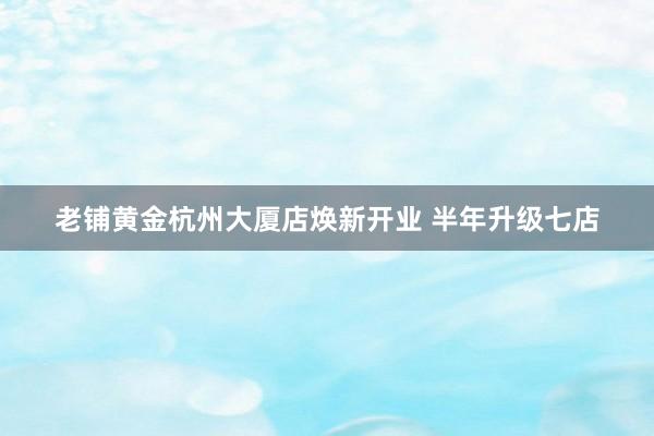 老铺黄金杭州大厦店焕新开业 半年升级七店