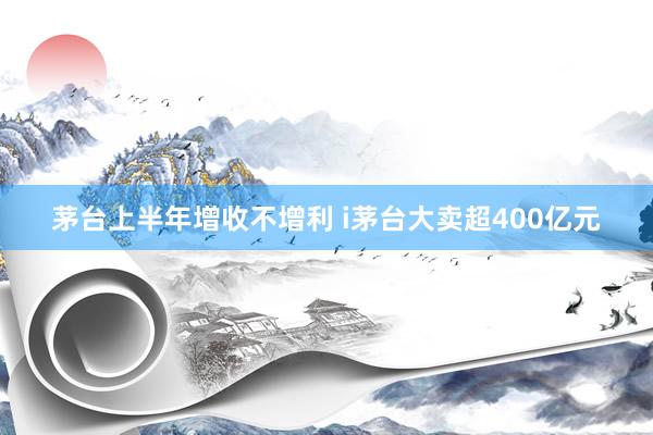 茅台上半年增收不增利 i茅台大卖超400亿元