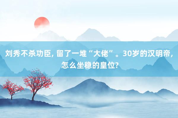 刘秀不杀功臣, 留了一堆“大佬”。30岁的汉明帝, 怎么坐稳的皇位?