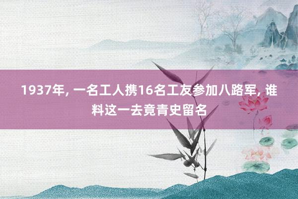 1937年, 一名工人携16名工友参加八路军, 谁料这一去竟青史留名