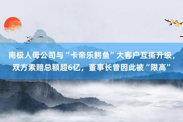 南极人母公司与“卡帝乐鳄鱼”大客户互撕升级，双方索赔总额超6亿，董事长曾因此被“限高”