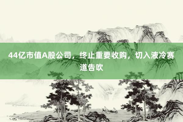 44亿市值A股公司，终止重要收购，切入液冷赛道告吹