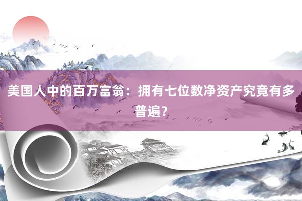 美国人中的百万富翁：拥有七位数净资产究竟有多普遍？