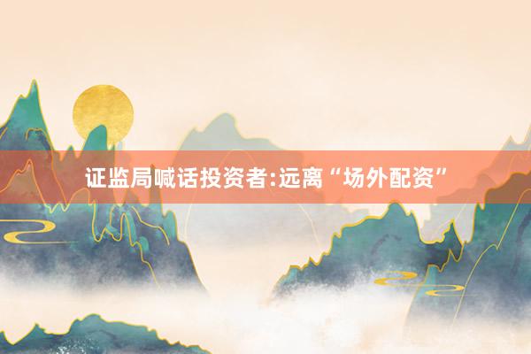 证监局喊话投资者:远离“场外配资”