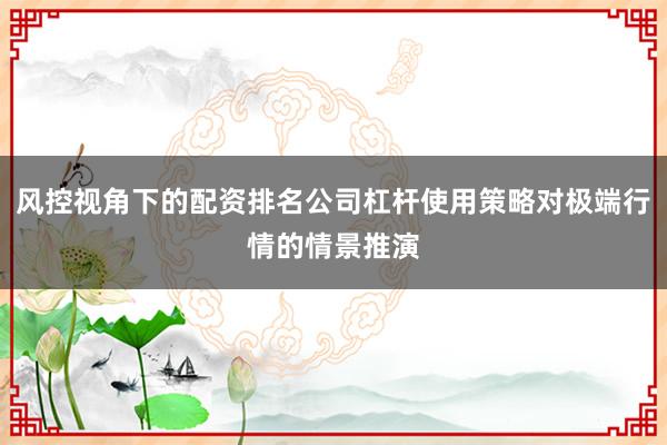 风控视角下的配资排名公司杠杆使用策略对极端行情的情景推演