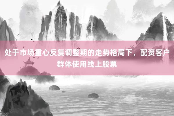 处于市场重心反复调整期的走势格局下，配资客户群体使用线上股票