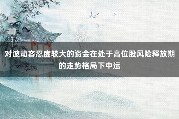 对波动容忍度较大的资金在处于高位股风险释放期的走势格局下中运