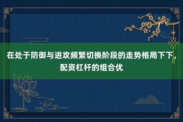 在处于防御与进攻频繁切换阶段的走势格局下下，配资杠杆的组合优