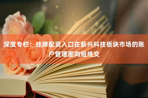 深度专栏：挂牌配资入口在新兴科技板块市场的账户管理面向短线交