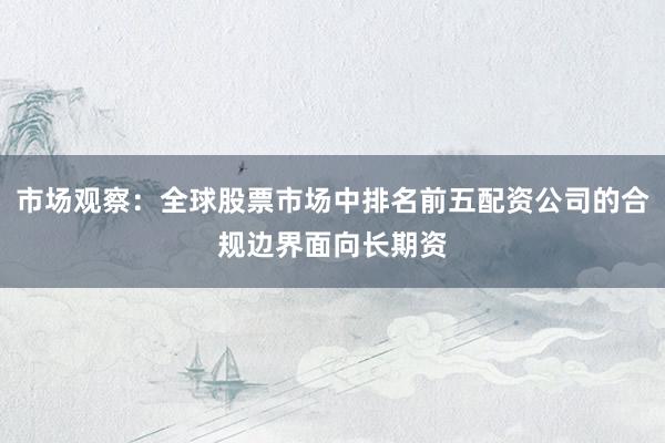 市场观察：全球股票市场中排名前五配资公司的合规边界面向长期资