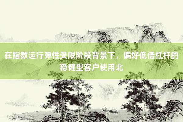 在指数运行弹性受限阶段背景下，偏好低倍杠杆的稳健型客户使用北