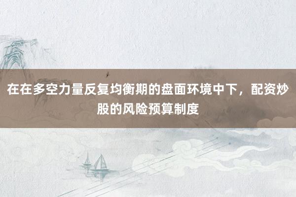在在多空力量反复均衡期的盘面环境中下，配资炒股的风险预算制度