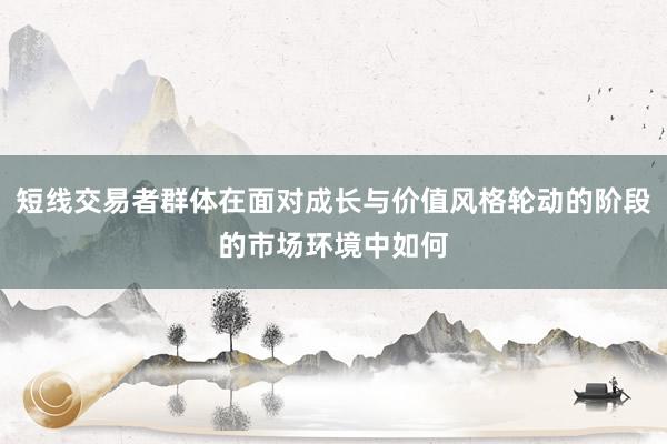 短线交易者群体在面对成长与价值风格轮动的阶段的市场环境中如何