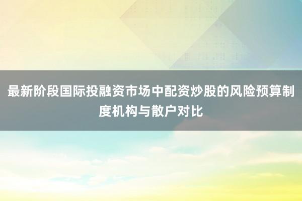最新阶段国际投融资市场中配资炒股的风险预算制度机构与散户对比
