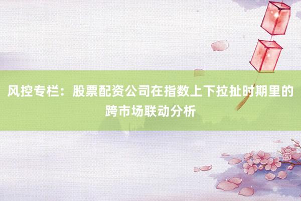 风控专栏：股票配资公司在指数上下拉扯时期里的跨市场联动分析