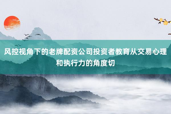 风控视角下的老牌配资公司投资者教育从交易心理和执行力的角度切