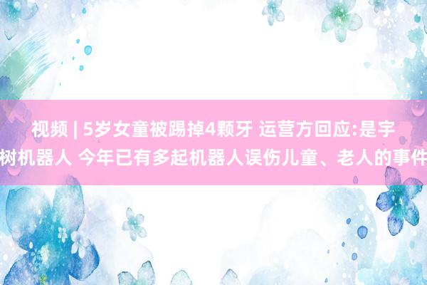 视频 | 5岁女童被踢掉4颗牙 运营方回应:是宇树机器人 今年已有多起机器人误伤儿童、老人的事件