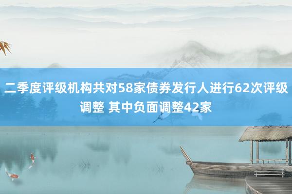 二季度评级机构共对58家债券发行人进行62次评级调整 其中负面调整42家