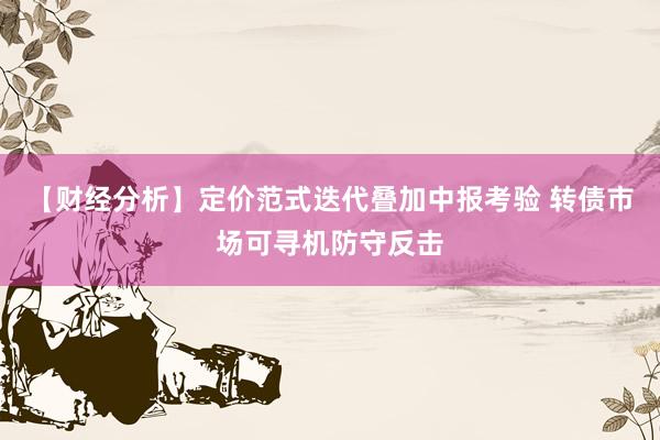 【财经分析】定价范式迭代叠加中报考验 转债市场可寻机防守反击