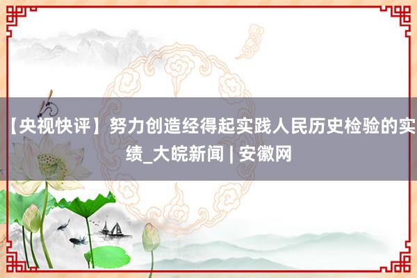【央视快评】努力创造经得起实践人民历史检验的实绩_大皖新闻 | 安徽网