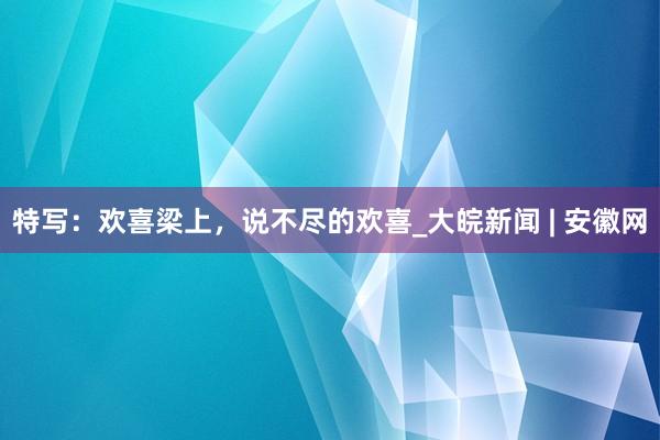 特写：欢喜梁上，说不尽的欢喜_大皖新闻 | 安徽网