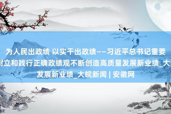 为人民出政绩 以实干出政绩——习近平总书记重要指示激励全党树立和践行正确政绩观不断创造高质量发展新业绩_大皖新闻 | 安徽网