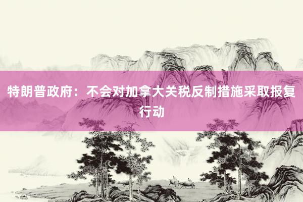 特朗普政府：不会对加拿大关税反制措施采取报复行动