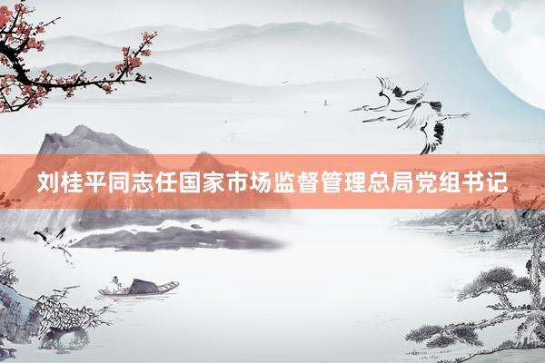 刘桂平同志任国家市场监督管理总局党组书记