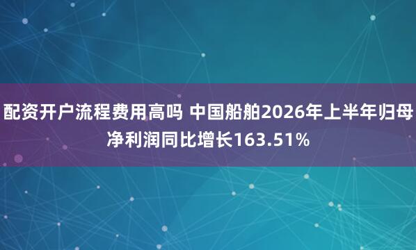 配资开户流程费用高吗 中国船舶2026年上半年归母净利润同比增长163.51%