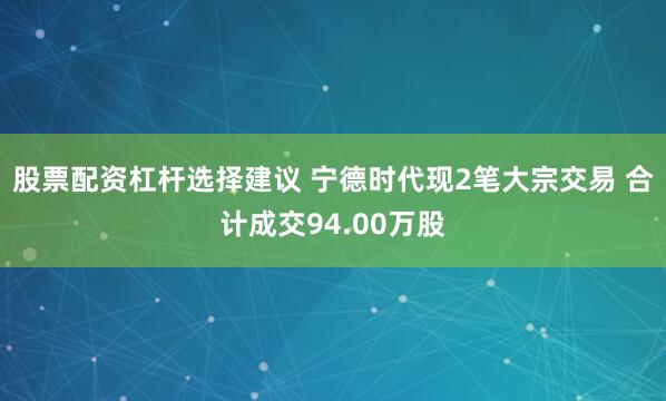 股票配资杠杆选择建议 宁德时代现2笔大宗交易 合计成交94.00万股