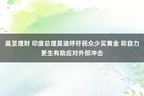 赢至理财 印度总理莫迪呼吁民众少买黄金 称自力更生有助应对外部冲击