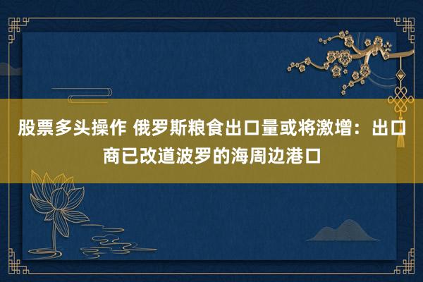 股票多头操作 俄罗斯粮食出口量或将激增：出口商已改道波罗的海周边港口