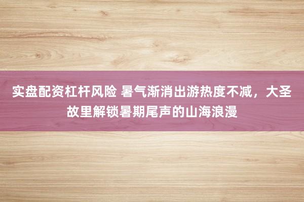 实盘配资杠杆风险 暑气渐消出游热度不减，大圣故里解锁暑期尾声的山海浪漫