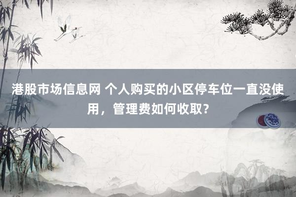 港股市场信息网 个人购买的小区停车位一直没使用，管理费如何收取？